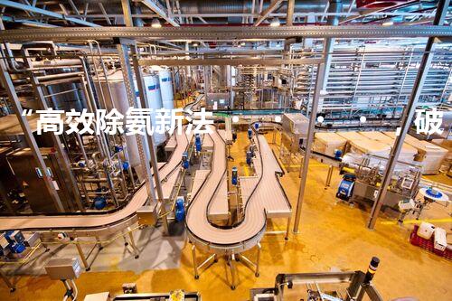 “高效除氨新法，破解氨氮廢水超標難題”